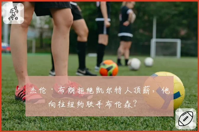 杰伦·布朗拒绝凯尔特人顶薪，他更向往纽约联手布伦森？