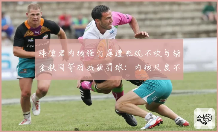 韩德君内线强打屡遭犯规不吹与胡金秋同等对抗获罚球：内线尺度不一