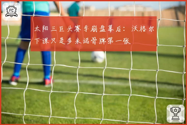 太阳三巨头赛季崩盘幕后:沃格尔下课只是多米诺骨牌第一张