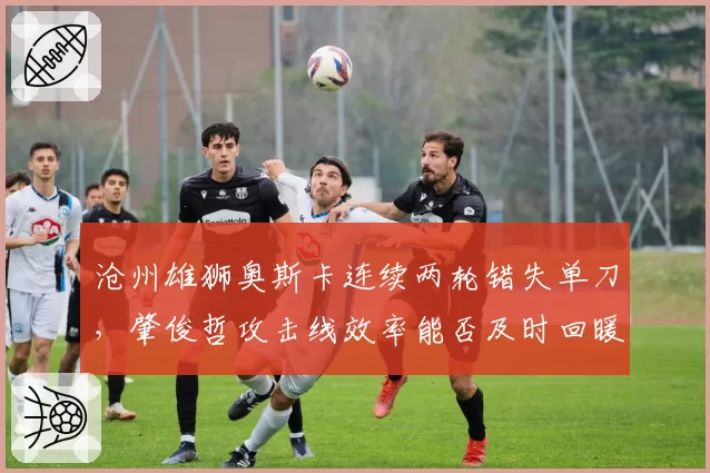 沧州雄狮奥斯卡连续两轮错失单刀，肇俊哲攻击线效率能否及时回暖？