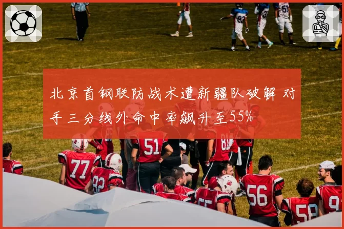 北京首钢联防战术遭新疆队破解 对手三分线外命中率飙升至55%