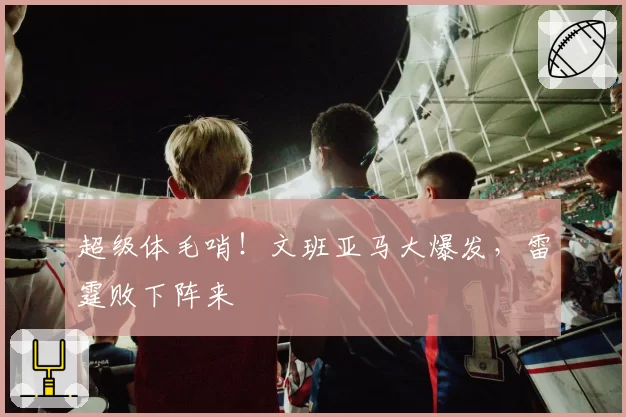 超级体毛哨！文班亚马大爆发，雷霆败下阵来