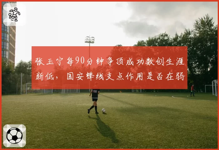 张玉宁每90分钟争顶成功数创生涯新低,国安锋线支点作用是否在弱化?