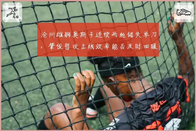 沧州雄狮奥斯卡连续两轮错失单刀，肇俊哲攻击线效率能否及时回暖？