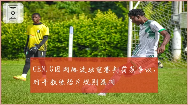 GEN.G因网络波动重赛判罚惹争议，对手教练怒斥规则漏洞