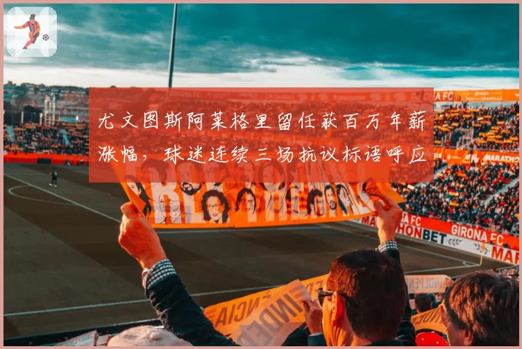尤文图斯阿莱格里留任获百万年薪涨幅,球迷连续三场抗议标语呼应主帅更替