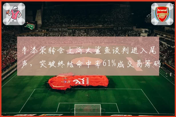 李添荣转会上海大鲨鱼谈判进入尾声,突破终结命中率61%成交易筹码
