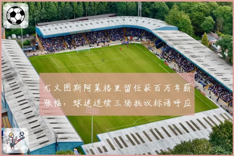 尤文图斯阿莱格里留任获百万年薪涨幅,球迷连续三场抗议标语呼应主帅更替