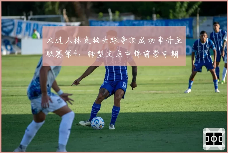 大连人林良铭头球争顶成功率升至联赛第4，转型支点中锋前景可期