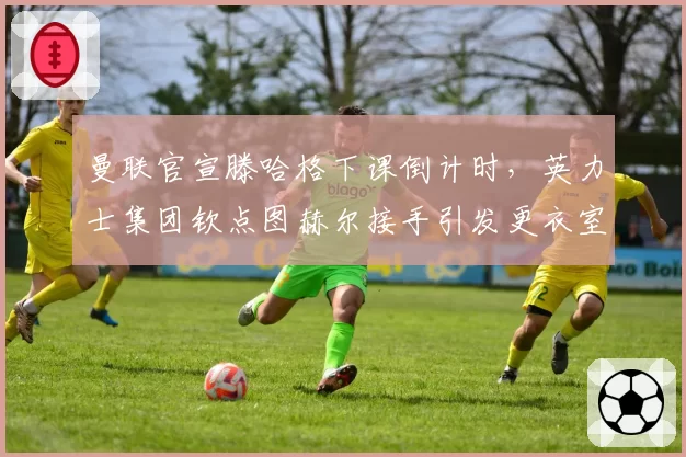 曼联官宣滕哈格下课倒计时，英力士集团钦点图赫尔接手引发更衣室恐慌