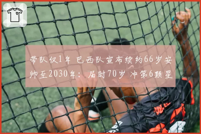 带队仅1年 巴西队宣布续约66岁安帅至2030年:届时70岁 冲第6颗星