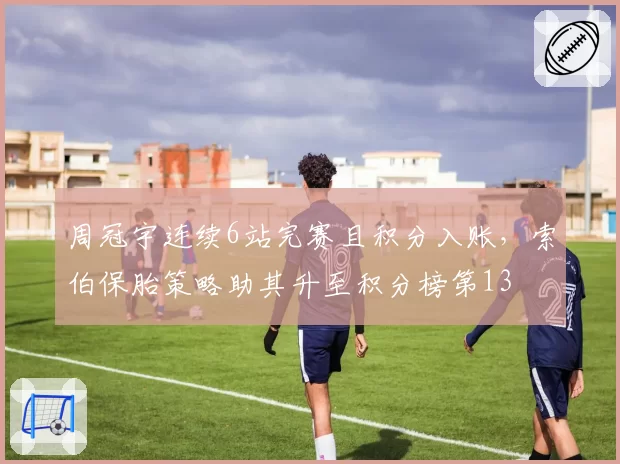 周冠宇连续6站完赛且积分入账，索伯保胎策略助其升至积分榜第13
