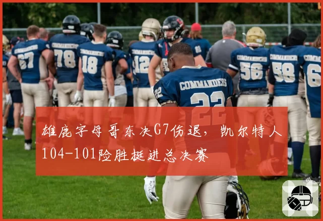 雄鹿字母哥东决G7伤退，凯尔特人104-101险胜挺进总决赛
