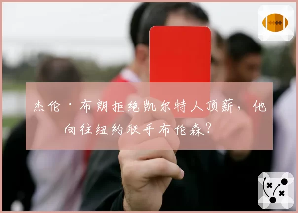杰伦·布朗拒绝凯尔特人顶薪，他更向往纽约联手布伦森？