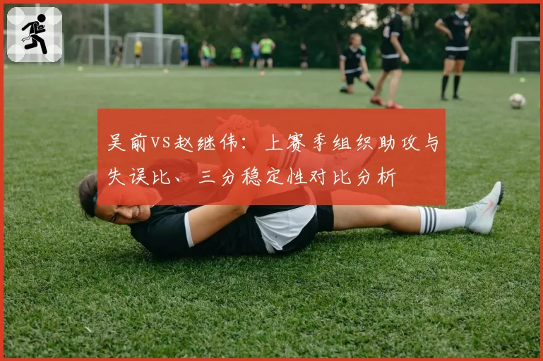 吴前vs赵继伟:上赛季组织助攻与失误比、三分稳定性对比分析