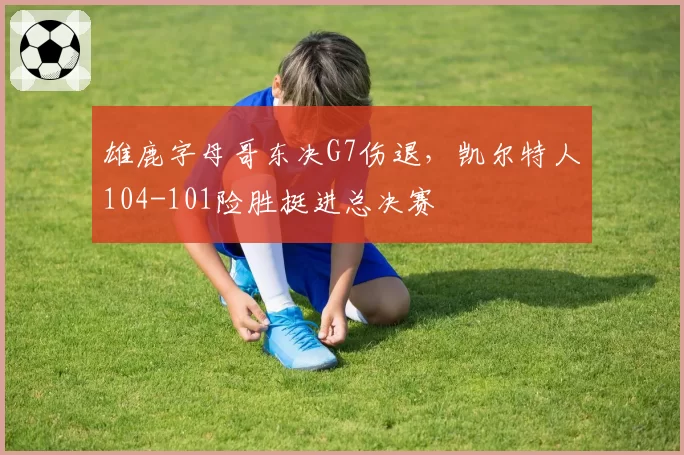 雄鹿字母哥东决G7伤退，凯尔特人104-101险胜挺进总决赛