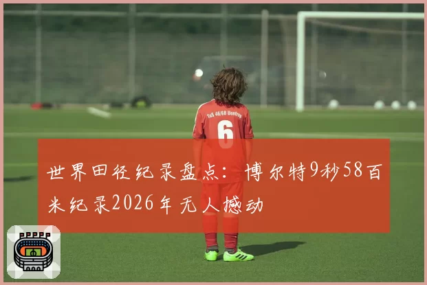 世界田径纪录盘点:博尔特9秒58百米纪录2026年无人撼动
