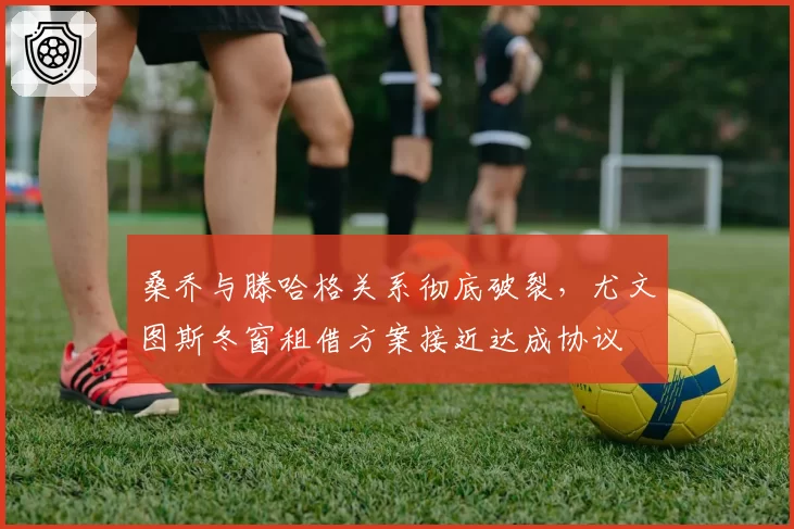 桑乔与滕哈格关系彻底破裂，尤文图斯冬窗租借方案接近达成协议