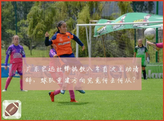 广东宏远杜锋执教八年首次主动请辞，球队重建方向究竟何去何从？