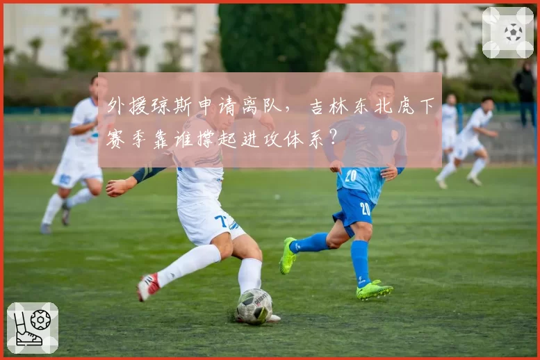 外援琼斯申请离队，吉林东北虎下赛季靠谁撑起进攻体系？