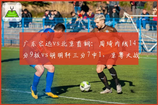 广东宏远vs北京首钢：周琦内线14分9板vs胡明轩三分7中1，京粤大战内线优势定胜负