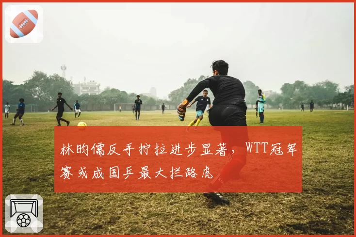 林昀儒反手拧拉进步显著,WTT冠军赛或成国乒最大拦路虎