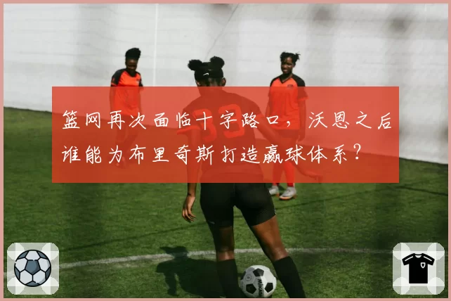 篮网再次面临十字路口,沃恩之后谁能为布里奇斯打造赢球体系?