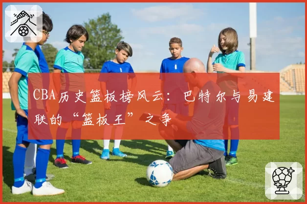 CBA历史篮板榜风云：巴特尔与易建联的“篮板王”之争