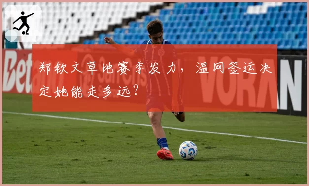 郑钦文草地赛季发力,温网签运决定她能走多远?