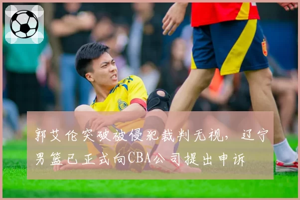 郭艾伦突破被侵犯裁判无视,辽宁男篮已正式向CBA公司提出申诉