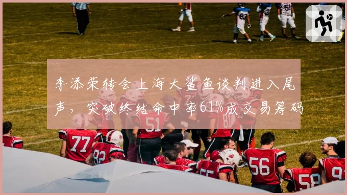 李添荣转会上海大鲨鱼谈判进入尾声,突破终结命中率61%成交易筹码