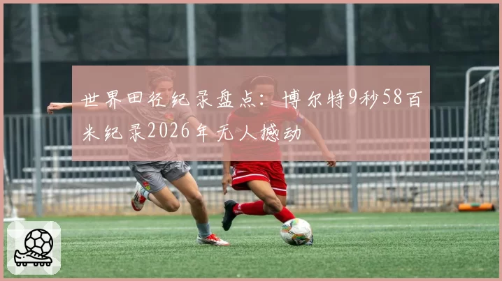 世界田径纪录盘点:博尔特9秒58百米纪录2026年无人撼动