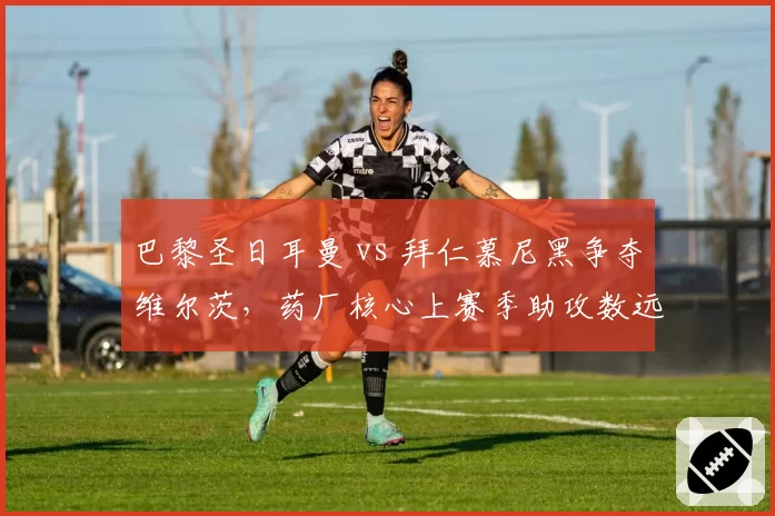 巴黎圣日耳曼 vs 拜仁慕尼黑争夺维尔茨，药厂核心上赛季助攻数远超穆夏拉