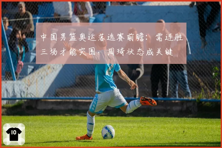 中国男篮奥运落选赛前瞻：需连胜三场才能突围，周琦状态成关键