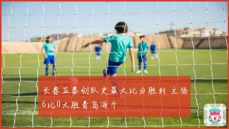 长春亚泰创队史最大比分胜利 主场6比0大胜青岛海牛