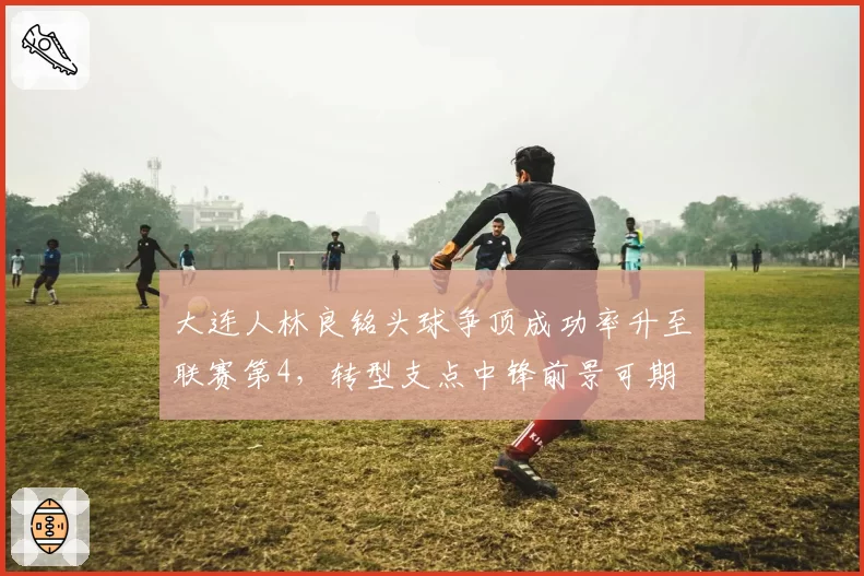 大连人林良铭头球争顶成功率升至联赛第4，转型支点中锋前景可期