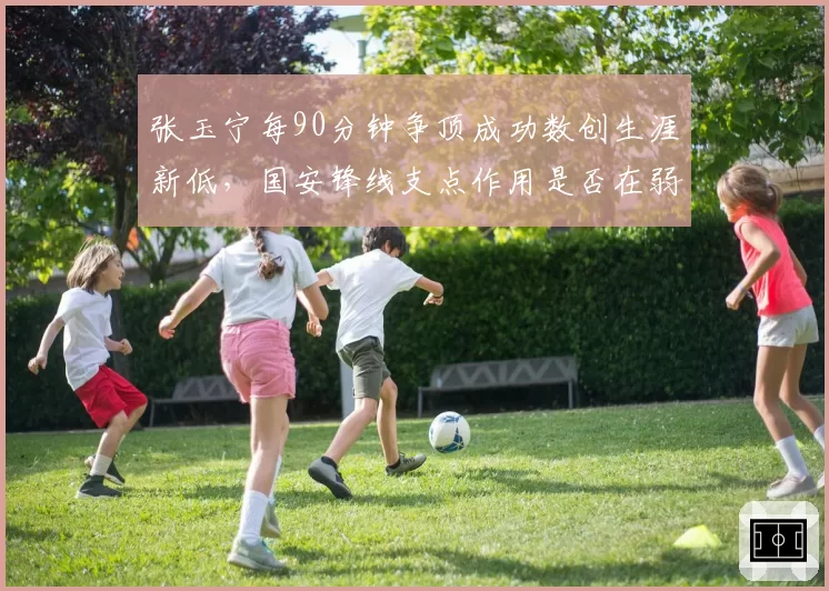 张玉宁每90分钟争顶成功数创生涯新低,国安锋线支点作用是否在弱化?