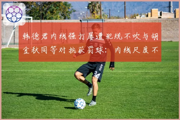 韩德君内线强打屡遭犯规不吹与胡金秋同等对抗获罚球：内线尺度不一