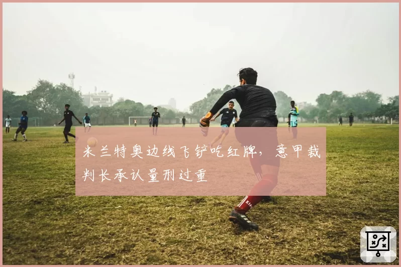 米兰特奥边线飞铲吃红牌，意甲裁判长承认量刑过重