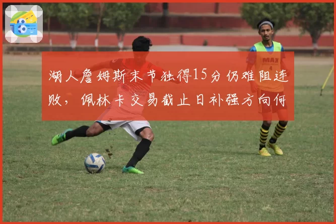 湖人詹姆斯末节独得15分仍难阻连败，佩林卡交易截止日补强方向何在？