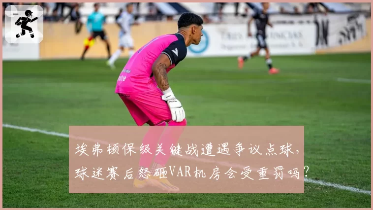 埃弗顿保级关键战遭遇争议点球，球迷赛后怒砸VAR机房会受重罚吗？