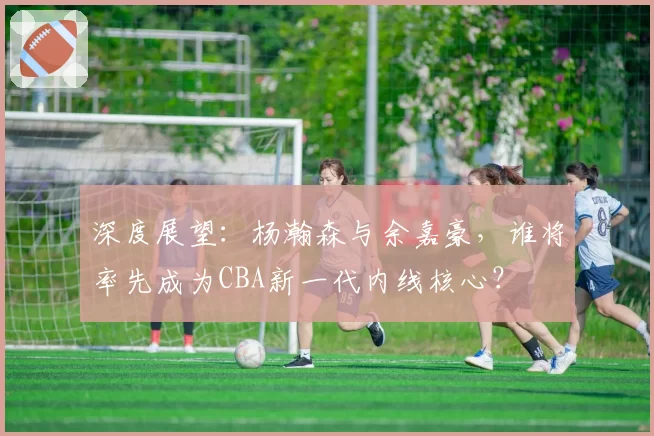 深度展望：杨瀚森与余嘉豪，谁将率先成为CBA新一代内线核心？