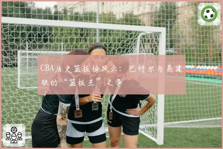 CBA历史篮板榜风云：巴特尔与易建联的“篮板王”之争