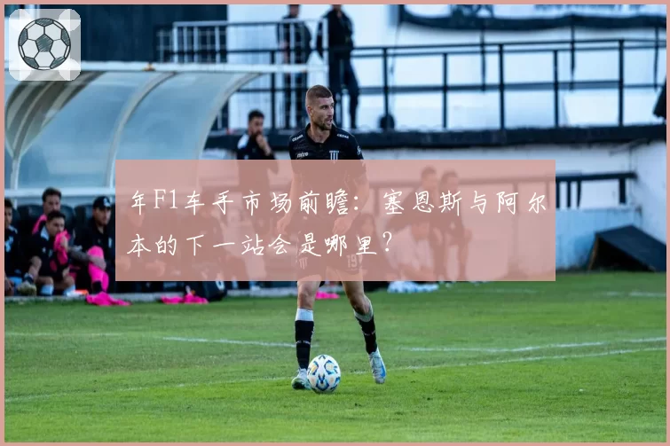 年F1车手市场前瞻：塞恩斯与阿尔本的下一站会是哪里？