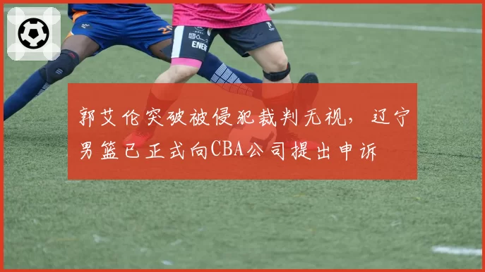 郭艾伦突破被侵犯裁判无视，辽宁男篮已正式向CBA公司提出申诉