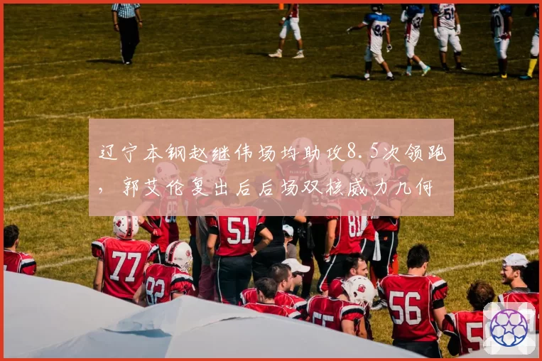 辽宁本钢赵继伟场均助攻8.5次领跑，郭艾伦复出后后场双核威力几何？