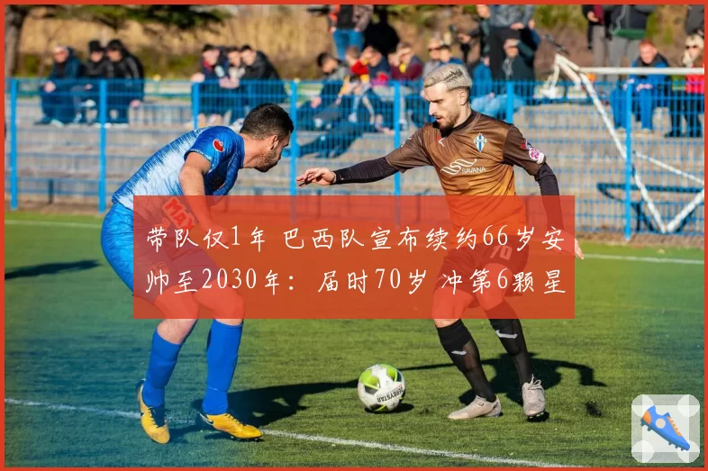 带队仅1年 巴西队宣布续约66岁安帅至2030年:届时70岁 冲第6颗星