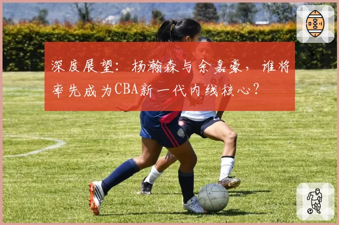 深度展望：杨瀚森与余嘉豪，谁将率先成为CBA新一代内线核心？