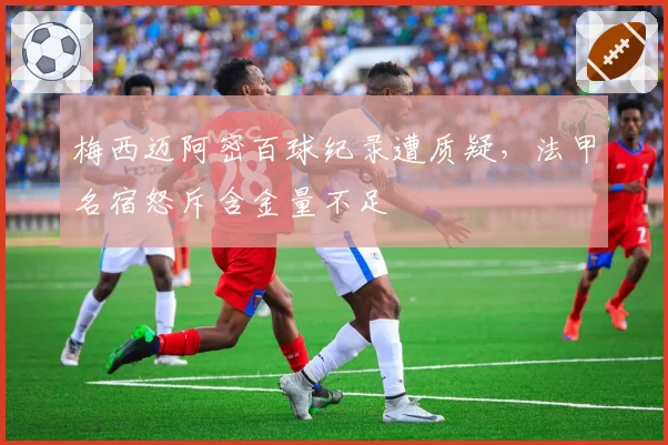 梅西迈阿密百球纪录遭质疑,法甲名宿怒斥含金量不足