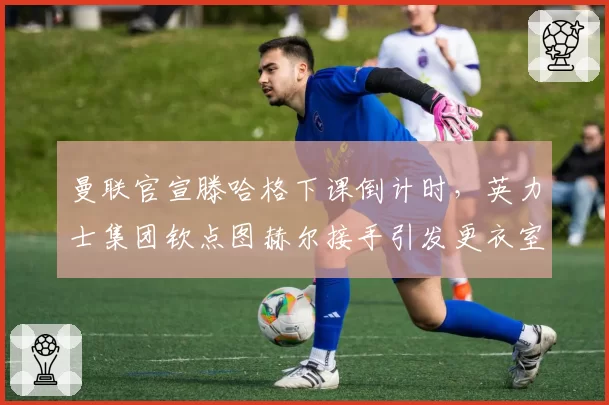 曼联官宣滕哈格下课倒计时,英力士集团钦点图赫尔接手引发更衣室恐慌